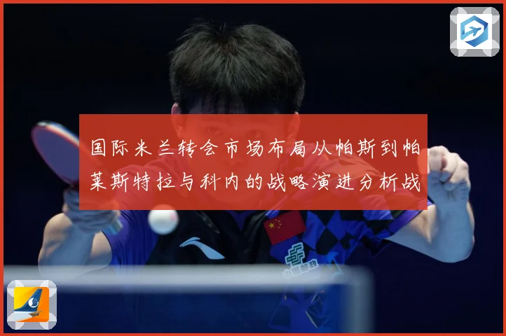 国际米兰转会市场布局从帕斯到帕莱斯特拉与科内的战略演进分析战术观察：最新赛事动态与深度分析