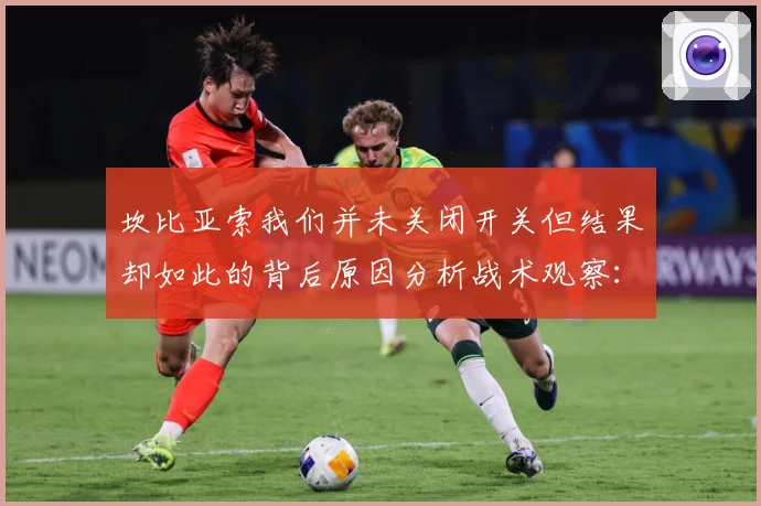 坎比亚索我们并未关闭开关但结果却如此的背后原因分析战术观察：最新赛事动态与深度分析