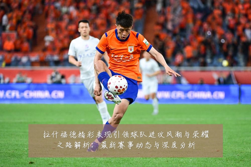 拉什福德精彩表现引领球队进攻风潮与荣耀之路解析：最新赛事动态与深度分析
