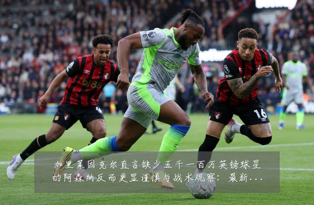 加里莱因克尔直言缺少五千一百万英镑球星的阿森纳反而更显谨慎与战术观察：最新赛事动态与深度分析